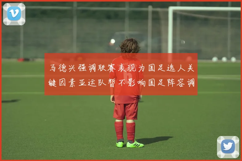 马德兴强调联赛表现为国足选人关键因素亚运队暂不影响国足阵容调整
