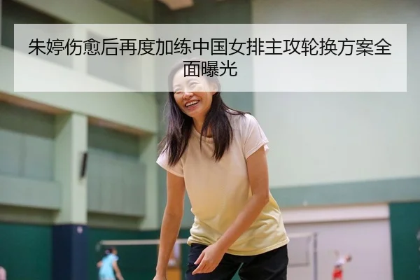 朱婷伤愈后再度加练中国女排主攻轮换方案全面曝光